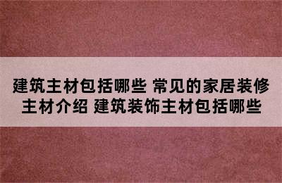 建筑主材包括哪些 常见的家居装修主材介绍 建筑装饰主材包括哪些